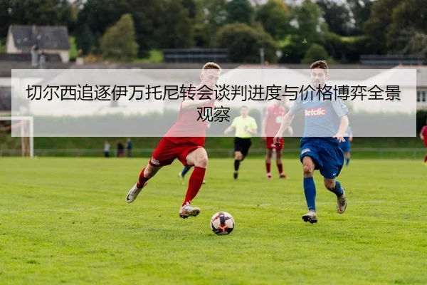 切尔西追逐伊万托尼转会谈判进度与价格博弈全景观察